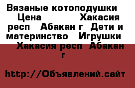 Вязаные котоподушки . › Цена ­ 1 000 - Хакасия респ., Абакан г. Дети и материнство » Игрушки   . Хакасия респ.,Абакан г.